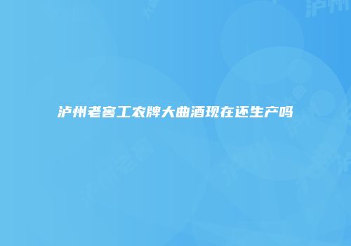 泸州老窖工农牌大曲酒现在还生产吗