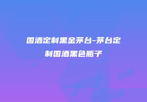 国酒定制黑金茅台-茅台定制国酒黑色瓶子