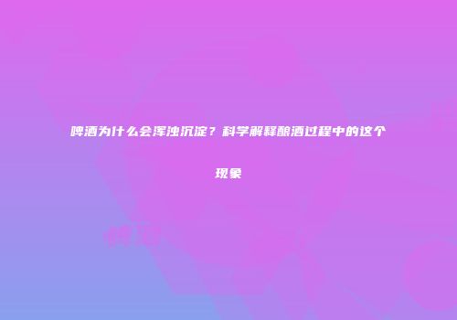 啤酒为什么会浑浊沉淀？科学解释酿酒过程中的这个现象