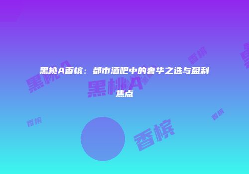 黑桃A香槟：都市酒吧中的奢华之选与盈利焦点