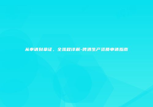 从申请到拿证，全流程详解-啤酒生产资质申请指南