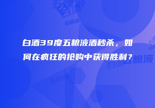 白酒39度五粮液酒秒杀，如何在疯狂的抢购中获得胜利？