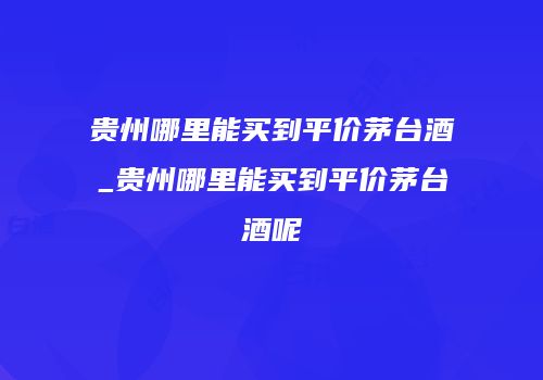 贵州哪里能买到平价茅台酒_贵州哪里能买到平价茅台酒呢