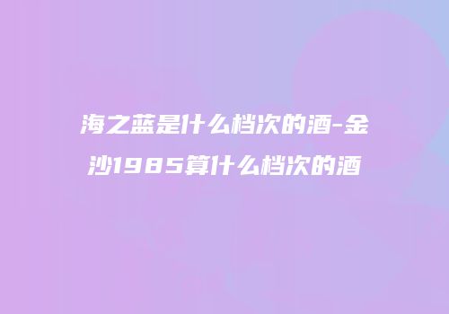 海之蓝是什么档次的酒-金沙1985算什么档次的酒