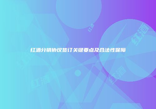 红酒分销协议签订关键要点及合法性保障