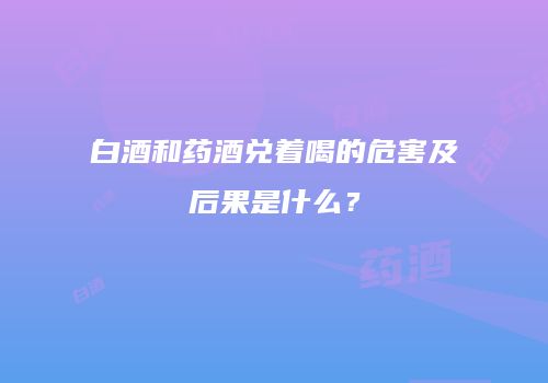 白酒和药酒兑着喝的危害及后果是什么？