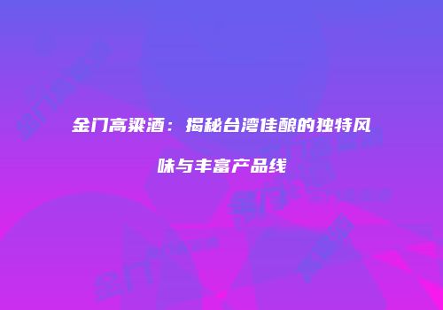 金门高粱酒：揭秘台湾佳酿的独特风味与丰富产品线
