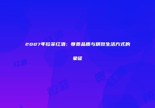 2007年拉菲红酒：尊贵品质与精致生活方式的象征
