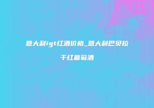 意大利igt红酒价格_意大利巴贝拉干红葡萄酒
