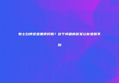 教士白啤还是黑啤好喝？这个问题的答案让你意想不到