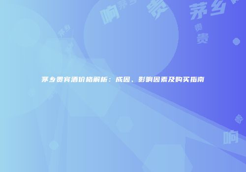茅乡贵宾酒价格解析：成因、影响因素及购买指南