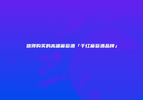 值得购买的高端葡萄酒「干红葡萄酒品牌」
