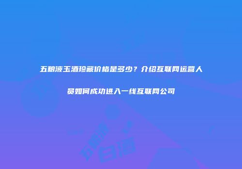 五粮液玉酒珍藏价格是多少？介绍互联网运营人员如何成功进入一线互联网公司