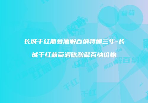 长城干红葡萄酒解百纳特酿三年-长城干红葡萄酒陈酿解百纳价格