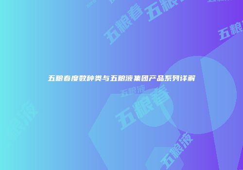 五粮春度数种类与五粮液集团产品系列详解