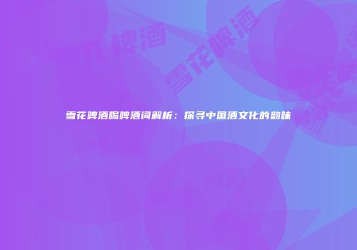 雪花啤酒喝啤酒词解析：探寻中国酒文化的韵味