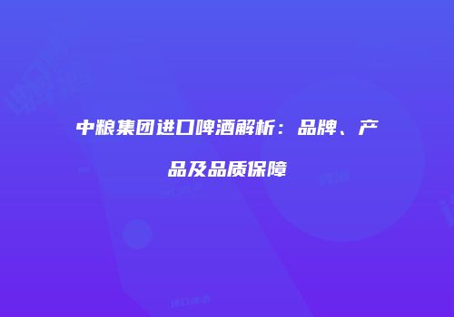 中粮集团进口啤酒解析：品牌、产品及品质保障