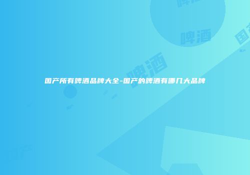 国产所有啤酒品牌大全-国产的啤酒有哪几大品牌