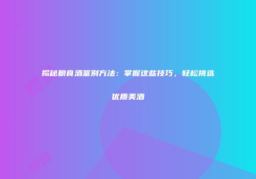 揭秘粮食酒鉴别方法：掌握这些技巧，轻松挑选优质美酒