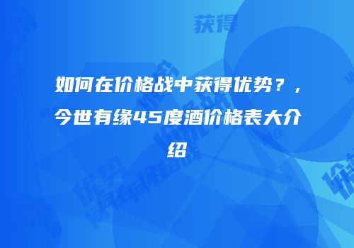 如何在价格战中获得优势？,今世有缘45度酒价格表大介绍