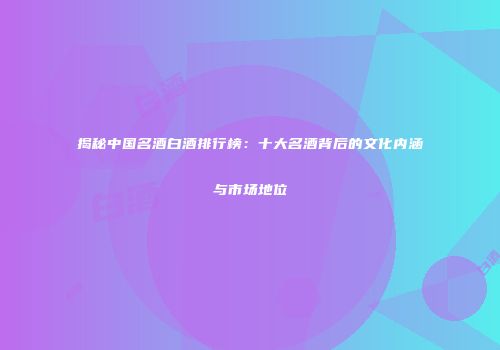 揭秘中国名酒白酒排行榜：十大名酒背后的文化内涵与市场地位