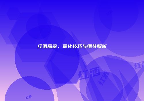 红酒品鉴：氧化技巧与细节解析