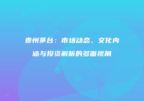 贵州茅台：市场动态、文化内涵与投资解析的多面视角