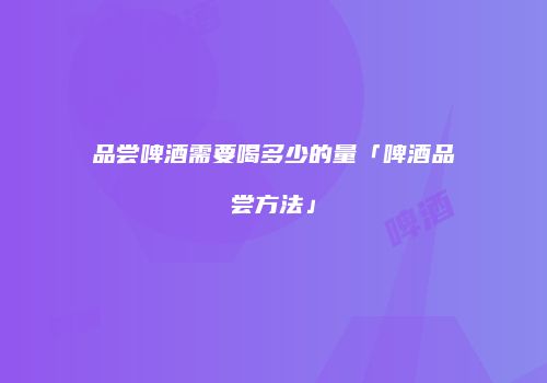 品尝啤酒需要喝多少的量「啤酒品尝方法」