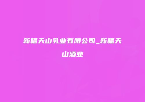 新疆天山乳业有限公司_新疆天山酒业