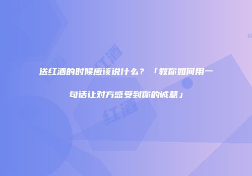 送红酒的时候应该说什么？「教你如何用一句话让对方感受到你的诚意」