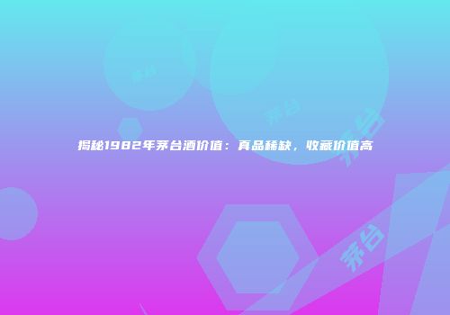 揭秘1982年茅台酒价值：真品稀缺，收藏价值高