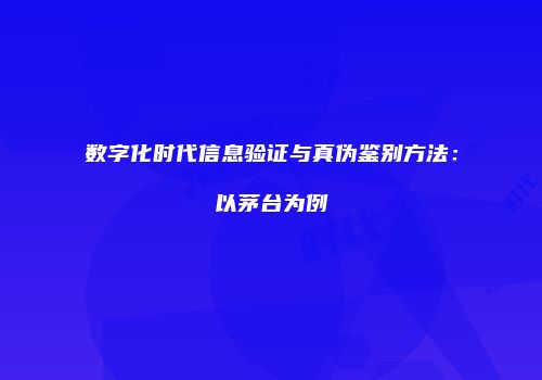 数字化时代信息验证与真伪鉴别方法：以茅台为例