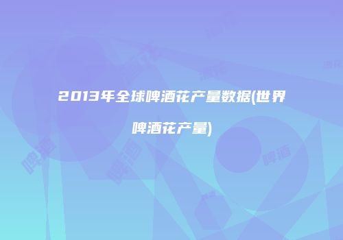 2013年全球啤酒花产量数据(世界啤酒花产量)