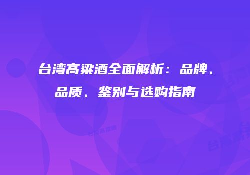 台湾高粱酒全面解析：品牌、品质、鉴别与选购指南