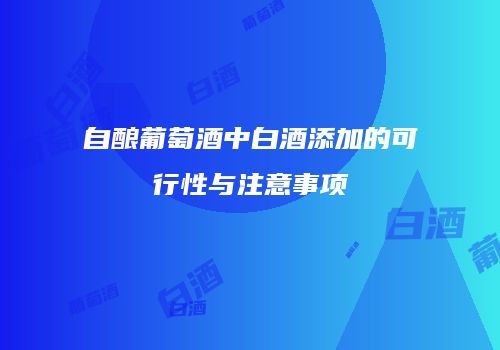 自酿葡萄酒中白酒添加的可行性与注意事项
