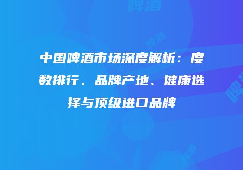 中国啤酒市场深度解析：度数排行、品牌产地、健康选择与顶级进口品牌
