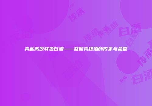 青藏高原特色白酒——互助青稞酒的传承与品鉴