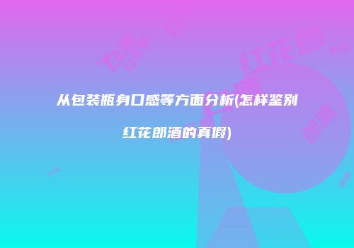 从包装瓶身口感等方面分析(怎样鉴别红花郎酒的真假)