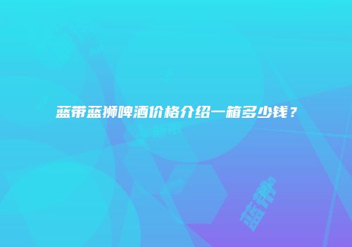 蓝带蓝狮啤酒价格介绍一箱多少钱？