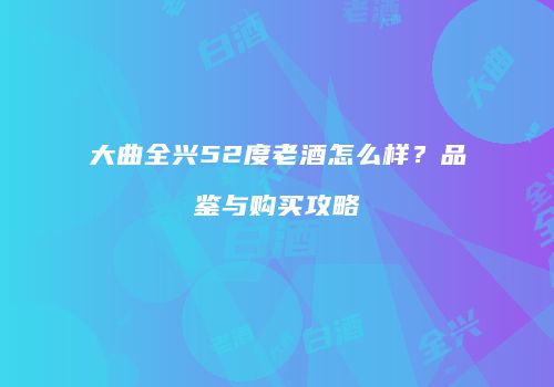 大曲全兴52度老酒怎么样？品鉴与购买攻略
