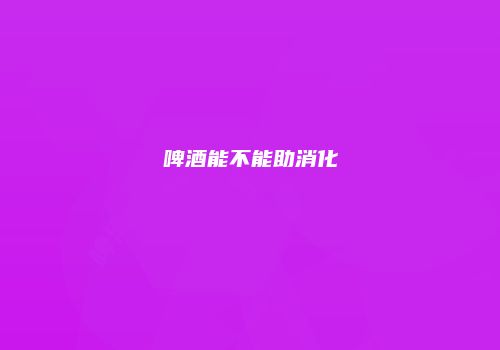 啤酒能不能助消化