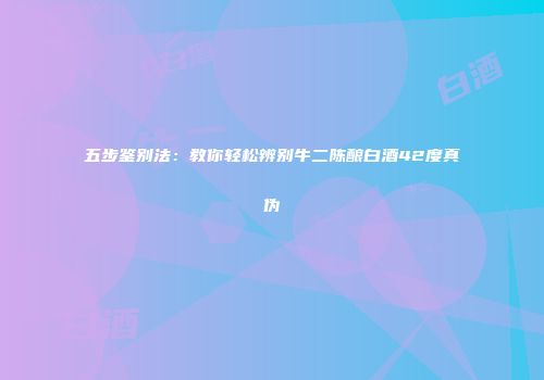 五步鉴别法：教你轻松辨别牛二陈酿白酒42度真伪
