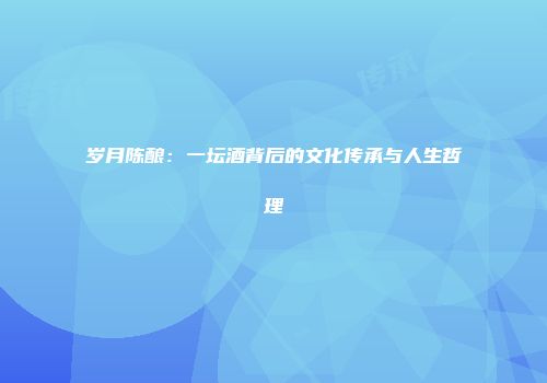 岁月陈酿：一坛酒背后的文化传承与人生哲理