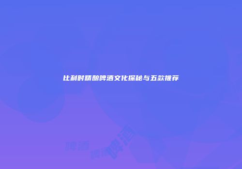 比利时精酿啤酒文化探秘与五款推荐