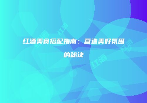 红酒美食搭配指南：营造美好氛围的秘诀