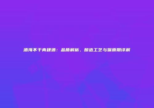 酒海不干青稞酒：品质解析、酿造工艺与保质期详解