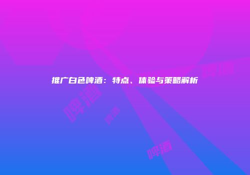 推广白色啤酒：特点、体验与策略解析