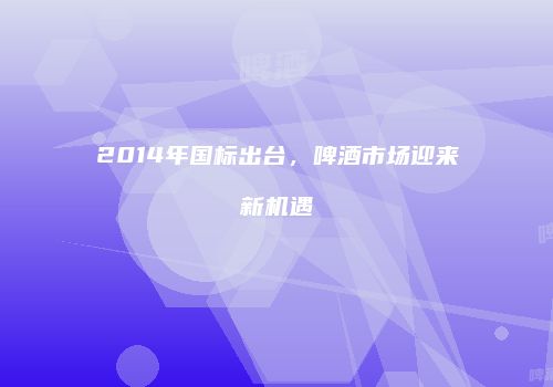 2014年国标出台，啤酒市场迎来新机遇