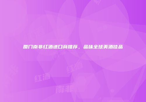 厦门南非红酒进口商推荐，品味全球美酒佳品