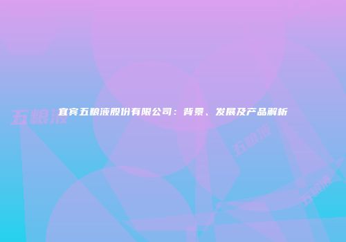 宜宾五粮液股份有限公司：背景、发展及产品解析